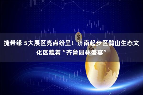 捷希缘 5大展区亮点纷呈！济南起步区鹊山生态文化区藏着“齐鲁园林盛宴”