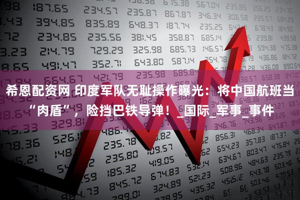 希恩配资网 印度军队无耻操作曝光：将中国航班当“肉盾”，险挡巴铁导弹！_国际_军事_事件