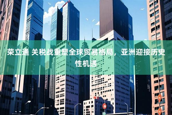 荣立通 关税战重塑全球贸易格局,亚洲迎接历史性机遇