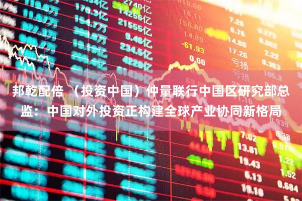 邦乾配倍 (投资中国)仲量联行中国区研究部总监:中国对外投资正构建全球产业协同新格局